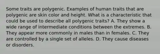 Some traits are polygenic. Examples of human traits that are polygenic are skin color and height. What is a characteristic that could be used to describe all polygenic traits? A. They show a wide range of intermediate conditions between the extremes. B. They appear more commonly in males than in females. C. They are controlled by a single set of alleles. D. They cause diseases or disorders.