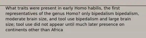 What traits were present in early Homo habilis, the first representatives of the genus Homo? only bipedalism bipedalism, moderate brain size, and tool use bipedalism and large brain size; tool use did not appear until much later presence on continents other than Africa