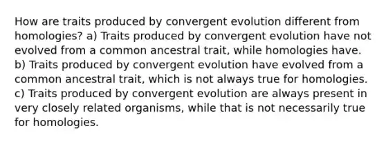 How are traits produced by convergent evolution different from homologies? a) Traits produced by convergent evolution have not evolved from a common ancestral trait, while homologies have. b) Traits produced by convergent evolution have evolved from a common ancestral trait, which is not always true for homologies. c) Traits produced by convergent evolution are always present in very closely related organisms, while that is not necessarily true for homologies.