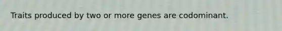 Traits produced by two or more genes are codominant.