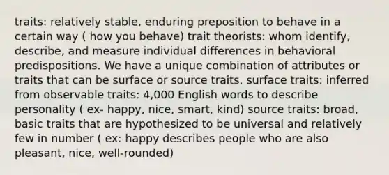 traits: relatively stable, enduring preposition to behave in a certain way ( how you behave) trait theorists: whom identify, describe, and measure individual differences in behavioral predispositions. We have a unique combination of attributes or traits that can be surface or source traits. surface traits: inferred from observable traits: 4,000 English words to describe personality ( ex- happy, nice, smart, kind) source traits: broad, basic traits that are hypothesized to be universal and relatively few in number ( ex: happy describes people who are also pleasant, nice, well-rounded)