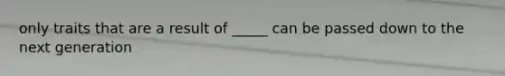 only traits that are a result of _____ can be passed down to the next generation