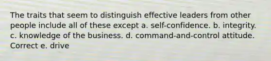 The traits that seem to distinguish effective leaders from other people include all of these except a. self-confidence. b. integrity. c. knowledge of the business. d. command-and-control attitude. Correct e. drive