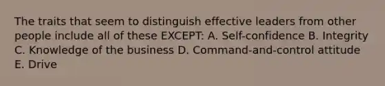 The traits that seem to distinguish effective leaders from other people include all of these EXCEPT: A. Self-confidence B. Integrity C. Knowledge of the business D. Command-and-control attitude E. Drive