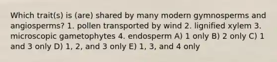 Which trait(s) is (are) shared by many modern gymnosperms and angiosperms? 1. pollen transported by wind 2. lignified xylem 3. microscopic gametophytes 4. endosperm A) 1 only B) 2 only C) 1 and 3 only D) 1, 2, and 3 only E) 1, 3, and 4 only