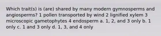 Which trait(s) is (are) shared by many modern gymnosperms and angiosperms? 1 pollen transported by wind 2 lignified xylem 3 microscopic gametophytes 4 endosperm a. 1, 2, and 3 only b. 1 only c. 1 and 3 only d. 1, 3, and 4 only