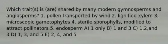 Which trait(s) is (are) shared by many modern gymnosperms and angiosperms? 1. pollen transported by wind 2. lignified xylem 3. microscopic gametophytes 4. sterile sporophylls, modified to attract pollinators 5. endosperm A) 1 only B) 1 and 3 C) 1,2,and 3 D) 1, 3, and 5 E) 2, 4, and 5