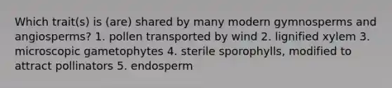 Which trait(s) is (are) shared by many modern gymnosperms and angiosperms? 1. pollen transported by wind 2. lignified xylem 3. microscopic gametophytes 4. sterile sporophylls, modified to attract pollinators 5. endosperm