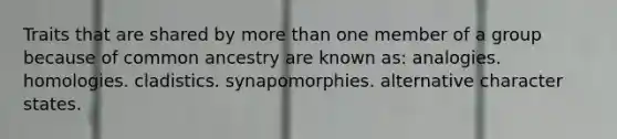 Traits that are shared by <a href='https://www.questionai.com/knowledge/keWHlEPx42-more-than' class='anchor-knowledge'>more than</a> one member of a group because of common ancestry are known as: analogies. homologies. cladistics. synapomorphies. alternative character states.