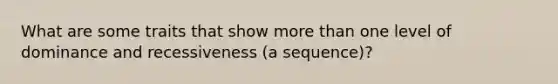 What are some traits that show more than one level of dominance and recessiveness (a sequence)?