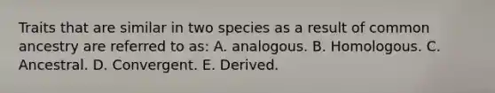 Traits that are similar in two species as a result of common ancestry are referred to as: A. analogous. B. Homologous. C. Ancestral. D. Convergent. E. Derived.