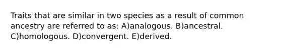 Traits that are similar in two species as a result of common ancestry are referred to as: A)analogous. B)ancestral. C)homologous. D)convergent. E)derived.