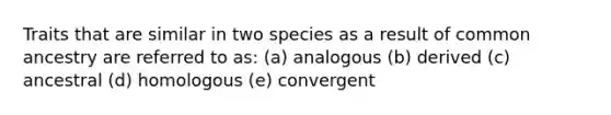 Traits that are similar in two species as a result of common ancestry are referred to as: (a) analogous (b) derived (c) ancestral (d) homologous (e) convergent