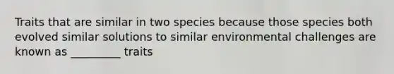 Traits that are similar in two species because those species both evolved similar solutions to similar environmental challenges are known as _________ traits