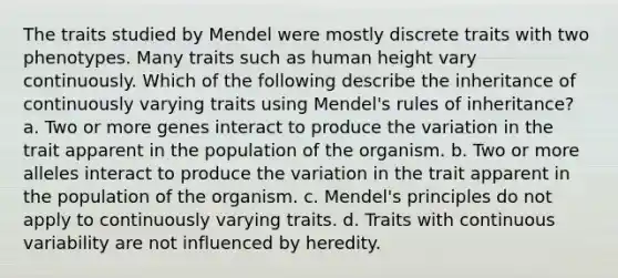 The traits studied by Mendel were mostly discrete traits with two phenotypes. Many traits such as human height vary continuously. Which of the following describe the inheritance of continuously varying traits using Mendel's rules of inheritance? a. Two or more genes interact to produce the variation in the trait apparent in the population of the organism. b. Two or more alleles interact to produce the variation in the trait apparent in the population of the organism. c. Mendel's principles do not apply to continuously varying traits. d. Traits with continuous variability are not influenced by heredity.