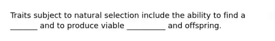 Traits subject to natural selection include the ability to find a _______ and to produce viable __________ and offspring.