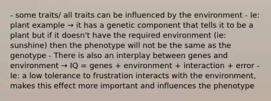 - some traits/ all traits can be influenced by the environment - Ie: plant example → it has a genetic component that tells it to be a plant but if it doesn't have the required environment (ie: sunshine) then the phenotype will not be the same as the genotype - There is also an interplay between genes and environment → IQ = genes + environment + interaction + error - Ie: a low tolerance to frustration interacts with the environment, makes this effect more important and influences the phenotype