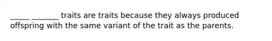 _____ _______ traits are traits because they always produced offspring with the same variant of the trait as the parents.