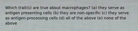 Which trait(s) are true about macrophages? (a) they serve as antigen presenting cells (b) they are non-specific (c) they serve as antigen-processing cells (d) all of the above (e) none of the above