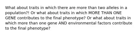 What about traits in which there are more than two alleles in a population?! Or what about traits in which MORE THAN ONE GENE contributes to the final phenotype? Or what about traits in which more than one gene AND environmental factors contribute to the final phenotype?