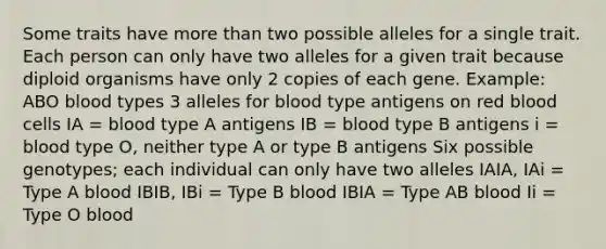 Some traits have more than two possible alleles for a single trait. Each person can only have two alleles for a given trait because diploid organisms have only 2 copies of each gene. Example: ABO blood types 3 alleles for blood type antigens on red blood cells IA = blood type A antigens IB = blood type B antigens i = blood type O, neither type A or type B antigens Six possible genotypes; each individual can only have two alleles IAIA, IAi = Type A blood IBIB, IBi = Type B blood IBIA = Type AB blood Ii = Type O blood