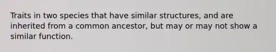 Traits in two species that have similar structures, and are inherited from a common ancestor, but may or may not show a similar function.