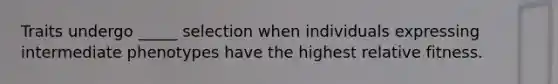 Traits undergo _____ selection when individuals expressing intermediate phenotypes have the highest relative fitness.