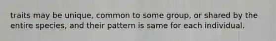 traits may be unique, common to some group, or shared by the entire species, and their pattern is same for each individual.