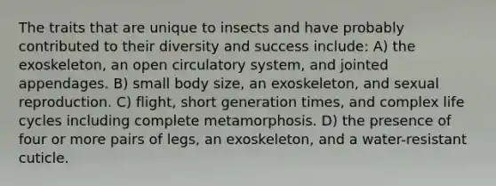 The traits that are unique to insects and have probably contributed to their diversity and success include: A) the exoskeleton, an open circulatory system, and jointed appendages. B) small body size, an exoskeleton, and sexual reproduction. C) flight, short generation times, and complex life cycles including complete metamorphosis. D) the presence of four or more pairs of legs, an exoskeleton, and a water-resistant cuticle.