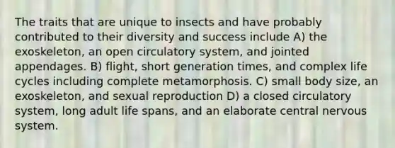 The traits that are unique to insects and have probably contributed to their diversity and success include A) the exoskeleton, an open circulatory system, and jointed appendages. B) flight, short generation times, and complex life cycles including complete metamorphosis. C) small body size, an exoskeleton, and sexual reproduction D) a closed circulatory system, long adult life spans, and an elaborate central nervous system.