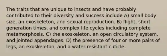 The traits that are unique to insects and have probably contributed to their diversity and success include A) small body size, an exoskeleton, and sexual reproduction. B) flight, short generation times, and complex life cycles including complete metamorphosis. C) the exoskeleton, an open circulatory system, and jointed appendages. D) the presence of four or more pairs of legs, an exoskeleton, and a water-resistant cuticle.