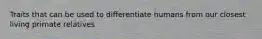 Traits that can be used to differentiate humans from our closest living primate relatives