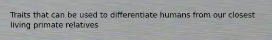 Traits that can be used to differentiate humans from our closest living primate relatives