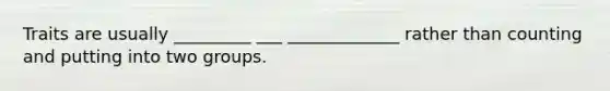 Traits are usually _________ ___ _____________ rather than counting and putting into two groups.