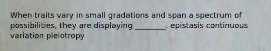 When traits vary in small gradations and span a spectrum of possibilities, they are displaying ________. epistasis continuous variation pleiotropy