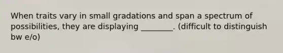 When traits vary in small gradations and span a spectrum of possibilities, they are displaying ________. (difficult to distinguish bw e/o)