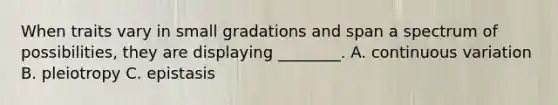 When traits vary in small gradations and span a spectrum of possibilities, they are displaying ________. A. continuous variation B. pleiotropy C. epistasis