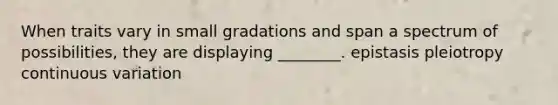 When traits vary in small gradations and span a spectrum of possibilities, they are displaying ________. epistasis pleiotropy continuous variation