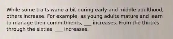 While some traits wane a bit during early and middle adulthood, others increase. For example, as young adults mature and learn to manage their commitments, ___ increases. From the thirties through the sixties, ___ increases.