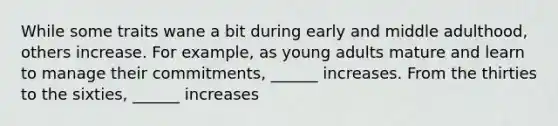 While some traits wane a bit during early and middle adulthood, others increase. For example, as young adults mature and learn to manage their commitments, ______ increases. From the thirties to the sixties, ______ increases