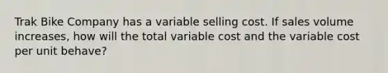 Trak Bike Company has a variable selling cost. If sales volume increases, how will the total variable cost and the variable cost per unit behave?