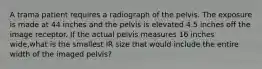 A trama patient requires a radiograph of the pelvis. The exposure is made at 44 inches and the pelvis is elevated 4.5 inches off the image receptor. If the actual pelvis measures 16 inches wide,what is the smallest IR size that would include the entire width of the imaged pelvis?