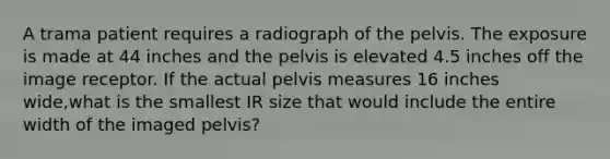 A trama patient requires a radiograph of the pelvis. The exposure is made at 44 inches and the pelvis is elevated 4.5 inches off the image receptor. If the actual pelvis measures 16 inches wide,what is the smallest IR size that would include the entire width of the imaged pelvis?