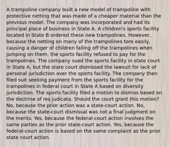 A trampoline company built a new model of trampoline with protective netting that was made of a cheaper material than the previous model. The company was incorporated and had its principal place of business in State A. A children's sports facility located in State B ordered these new trampolines. However, because the netting on many of the trampolines tore easily, causing a danger of children falling off the trampolines when jumping on them, the sports facility refused to pay for the trampolines. The company sued the sports facility in state court in State A, but the state court dismissed the lawsuit for lack of personal jurisdiction over the sports facility. The company then filed suit seeking payment from the sports facility for the trampolines in federal court in State A based on diversity jurisdiction. The sports facility filed a motion to dismiss based on the doctrine of res judicata. Should the court grant this motion? No, because the prior action was a state-court action. No, because the state-court dismissal was not a final judgment on the merits. Yes, because the federal-court action involves the same parties as the prior state-court action. Yes, because the federal-court action is based on the same complaint as the prior state court action.