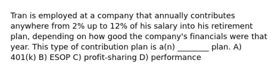 Tran is employed at a company that annually contributes anywhere from 2% up to 12% of his salary into his retirement plan, depending on how good the company's financials were that year. This type of contribution plan is a(n) ________ plan. A) 401(k) B) ESOP C) profit-sharing D) performance