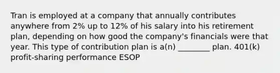 Tran is employed at a company that annually contributes anywhere from 2% up to 12% of his salary into his retirement plan, depending on how good the company's financials were that year. This type of contribution plan is a(n) ________ plan. 401(k) profit-sharing performance ESOP