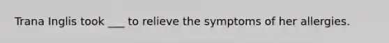 Trana Inglis took ___ to relieve the symptoms of her allergies.