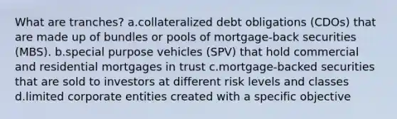 What are tranches? a.collateralized debt obligations (CDOs) that are made up of bundles or pools of mortgage-back securities (MBS). b.special purpose vehicles (SPV) that hold commercial and residential mortgages in trust c.mortgage-backed securities that are sold to investors at different risk levels and classes d.limited corporate entities created with a specific objective