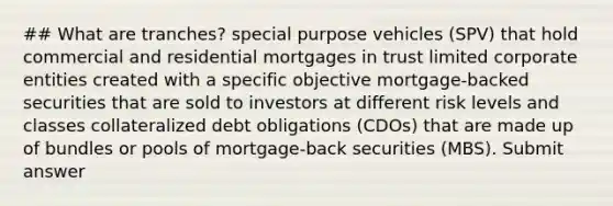 ## What are tranches? special purpose vehicles (SPV) that hold commercial and residential mortgages in trust limited corporate entities created with a specific objective mortgage-backed securities that are sold to investors at different risk levels and classes collateralized debt obligations (CDOs) that are made up of bundles or pools of mortgage-back securities (MBS). Submit answer