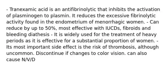 - Tranexamic acid is an antifibrinolytic that inhibits the activation of plasminogen to plasmin. It reduces the excessive fibrinolytic activity found in the endometrium of menorrhagic women. - Can reduce by up to 50%, most effective with IUCDs, fibroids and bleeding diathesis - It is widely used for the treatment of heavy periods as it is effective for a substantial proportion of women. - Its most important side effect is the risk of thrombosis, although uncommon. Discontinue if changes to color vision. can also cause N/V/D